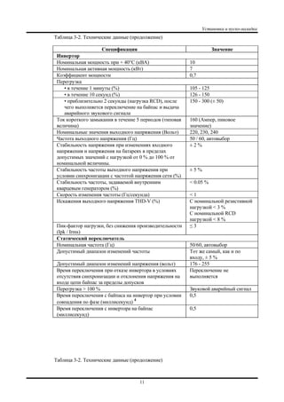 Установка и пуско-наладка
11
Таблица 3-2. Технические данные (продолжение)
Спецификация Значение
Инвертор
Номинальная мощность при + 40°C (кВА) 10
Номинальная активная мощность (кВт) 7
Коэффициент мощности 0,7
Перегрузка
• в течение 1 минуты (%) 105 - 125
• в течение 10 секунд (%) 126 - 150
• приблизительно 2 секунды (нагрузка RCD), после
чего выполняется переключение на байпас и выдача
аварийного звукового сигнала
150 - 300 (± 50)
Ток короткого замыкания в течение 5 периодов (типовая
величина)
160 (Ампер, пиковое
значение)
Номинальные значения выходного напряжения (Вольт) 220, 230, 240
Частота выходного напряжения (Гц) 50 / 60, автовыбор
Стабильность напряжения при изменениях входного
напряжения и напряжения на батареях в пределах
допустимых значений с нагрузкой от 0 % до 100 % от
номинальной величины.
± 2 %
Стабильность частоты выходного напряжения при
условии синхронизации с частотой напряжения сети (%)
± 5 %
Стабильность частоты, задаваемой внутренним
кварцевым генератором (%)
< 0.05 %
Скорость изменения частоты (Гц/секунда) < 1
Искажения выходного напряжения THD-V (%) С номинальной резистивной
нагрузкой < 3 %
С номинальной RCD
нагрузкой < 8 %
Пик-фактор нагрузки, без снижения производительности
(Ipk / Irms)
≤ 3
Статический переключатель
Номинальная частота (Гц) 50/60, автовыбор
Допустимый диапазон изменений частоты Тот же самый, как и по
входу, ± 5 %
Допустимый диапазон изменений напряжения (вольт) 176 - 255
Время переключения при отказе инвертора в условиях
отсутствия синхронизации и отклонения напряжения на
входе цепи байпас за пределы допусков
Переключение не
выполняется
Перегрузка > 100 % Звуковой аварийный сигнал
Время переключения с байпаса на инвертор при условии
совпадения по фазе (миллисекунд)
4
0,5
Время переключения с инвертора на байпас
(миллисекунд)
0,5
Таблица 3-2. Технические данные (продолжение)
 
