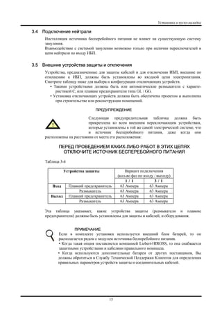 Установка и пуско-наладка
15
3.4 Подключение нейтрали
Инсталляция источника бесперебойного питания не влияет на существующую систему
зануления.
Взаимодействие с системой зануления возможно только при наличии переключателей в
цепи нейтрали по входу ИБП.
3.5 Внешние устройства защиты и отключения
Устройства, предназначенные для защиты кабелей и для отключения ИБП, внешние по
отношению к ИБП, должны быть установлены во входной цепи электропитания.
Смотрите таблицу ниже для выбора и конфигурации отключающих устройств.
• Такими устройствами должны быть или автоматические размыкатели с характе-
ристикой C, или плавкие предохранители типа GL / GG.
• Установка отключающих устройств должна быть обеспечена проектом и выполнена
при строительстве или реконструкции помещений.
ПРЕДУПРЕЖДЕНИЕ
Следующая предупредительная табличка должна быть
прикреплена ко всем внешним переключающим устройствам,
которые установлены в той же самой электрической системе, что
и источник бесперебойного питания, даже когда они
расположены на расстоянии от места его расположения:
ПЕРЕД ПРОВЕДЕНИЕМ КАКИХ-ЛИБО РАБОТ В ЭТИХ ЦЕПЯХ
ОТКЛЮЧИТЕ ИСТОЧНИК БЕСПЕРЕБОЙНОГО ПИТАНИЯ
Таблица 3-4
Вариант подключения
(кол-во фаз по входу / выходу)
Устройства защиты
1 / 1 3 / 1
Плавкий предохранитель 63 Ампера 63 АмпераВход
Размыкатель 63 Ампера 63 Ампера
Плавкий предохранитель 63 Ампера 63 АмпераВыход
Размыкатель 63 Ампера 63 Ампера
Эта таблица указывает, какие устройства защиты (размыкатели и плавкие
предохранители) должны быть установлены для защиты и кабелей, и оборудования.
ПРИМЕЧАНИЕ
Если в комплекте установки используется внешний блок батарей, то он
располагается рядом с модулем источника бесперебойного питания.
• Когда такая опция поставляется компанией Liebert-HIROSS, то она снабжается
защитными устройствами и кабелями правильного номинала.
• Когда используются дополнительные батареи от других поставщиков, Вы
должны обратиться в Службу Технической Поддержки Клиентов для определения
правильных параметров устройств защиты и соединительных кабелей.
 