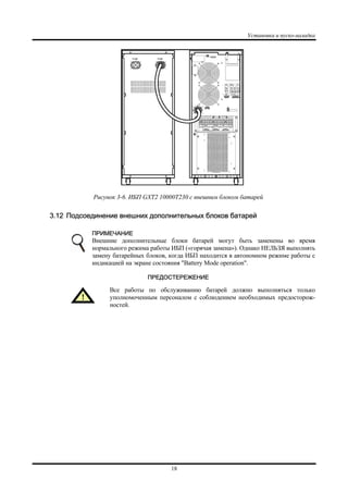 Установка и пуско-наладка
18
Рисунок 3-6. ИБП GXT2 10000T230 с внешним блоком батарей
3.12 Подсоединение внешних дополнительных блоков батарей
ПРИМЕЧАНИЕ
Внешние дополнительные блоки батарей могут быть заменены во время
нормального режима работы ИБП («горячая замена»). Однако НЕЛЬЗЯ выполнять
замену батарейных блоков, когда ИБП находится в автономном режиме работы с
индикацией на экране состояния "Battery Mode operation".
ПРЕДОСТЕРЕЖЕНИЕ
Все работы по обслуживанию батарей должно выполняться только
уполномоченным персоналом с соблюдением необходимых предосторож-
ностей.
 