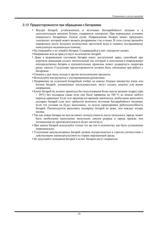 Установка и пуско-наладка
19
3.13 Предосторожности при обращении с батареями
• Внутри батарей, установленных в источнике бесперебойного питания и в
дополнительных внешних блоках, содержится электролит. При нормальных условиях
поверхность батарейных блоков сухая. Поврежденная батарея может пропускать
электролит, который может вызвать раздражение глаз и кожи. В этом случае промойте
пораженное место большим количеством проточной воды и окажите пострадавшему
немедленную медицинскую помощь.
• Не открывайте и не ломайте батареи. Содержащийся в них электролит ядовит.
• Напряжение всегда присутствует на контактах батарей.
• Даже в разряженном состоянии батарея имеет достаточный заряд, способный при
коротком замыкании создать значительный ток, который, в дополнение к повреждению
непосредственно батареи и соединительных проводов, может подвергнуть оператора
риску ожогов. Следующие предосторожности должны быть соблюдены при работе с
батареями:
• Снимите с рук часы, кольца и другие металлические предметы.
• Используйте инструменты с изолированными рукоятками.
• Напряжение на отдельной батарейной ячейке не опасно. Однако множество ячеек или
блоков батарей, соединенных последовательно, могут создать опасное для жизни
напряжение.
• Блоки батарей не должен храниться без использования более шести месяцев подряд (при
+ 20°C) без подзаряда (даже если они были заряжены на 100 % до начала любого
периода хранения). Если этот промежуток времени закончился, необходимо выполнить
подзаряд батарей (для чего требуется включить источник бесперебойного питания).
Если эти условия не будут выполнены, то нельзя гарантировать работоспособность
батарей. Рекомендуется выполнять подзаряду батарей не реже, чем каждые четыре
месяца.
• Так как новые батареи не всегда имеют полную емкость после начального заряда, может
быть необходимо выполнение нескольких циклов разряда и заряда прежде, чем
оптимальная их производительность будет достигнута.
• При замене батарей используйте только тот же тип и количество, как было установлено
первоначально.
• Утилизация аккумуляторных батарей должна осуществляться в строгом соответствии с
действующим законодательством по охране окружающей среды.
• Не допускайте попадания батарей в огонь. Батареи могут взорваться.
 