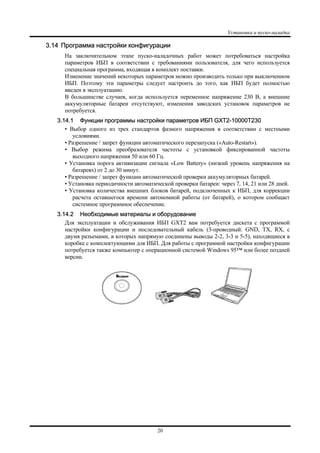 Установка и пуско-наладка
20
3.14 Программа настройки конфигурации
На заключительном этапе пуско-наладочных работ может потребоваться настройка
параметров ИБП в соответствии с требованиями пользователя, для чего используется
специальная программа, входящая в комплект поставки.
Изменение значений некоторых параметров можно производить только при выключенном
ИБП. Поэтому эти параметры следует настроить до того, как ИБП будет полностью
введен в эксплуатацию.
В большинстве случаев, когда используется переменное напряжение 230 В, а внешние
аккумуляторные батареи отсутствуют, изменения заводских установок параметров не
потребуется.
3.14.1 Функции программы настройки параметров ИБП GXT2-10000T230
• Выбор одного из трех стандартов фазного напряжения в соответствии с местными
условиями.
• Разрешение / запрет функции автоматического перезапуска («Auto-Restart»).
• Выбор режима преобразователя частоты с установкой фиксированной частоты
выходного напряжения 50 или 60 Гц.
• Установка порога активизации сигнала «Low Battery» (низкий уровень напряжения на
батареях) от 2 до 30 минут.
• Разрешение / запрет функции автоматической проверки аккумуляторных батарей.
• Установка периодичности автоматической проверки батареи: через 7, 14, 21 или 28 дней.
• Установка количества внешних блоков батарей, подключенных к ИБП, для коррекции
расчета оставшегося времени автономной работы (от батарей), о котором сообщает
системное программное обеспечение.
3.14.2 Необходимые материалы и оборудование
Для эксплуатации и обслуживания ИБП GXT2 вам потребуется дискета с программой
настройки конфигурации и последовательный кабель (3-проводный: GND, TX, RX, с
двумя разъемами, в которых напрямую соединены выводы 2-2, 3-3 и 5-5), находящиеся в
коробке с комплектующими для ИБП. Для работы с программой настройки конфигурации
потребуется также компьютер с операционной системой Windows 95™ или более поздней
версии.
 