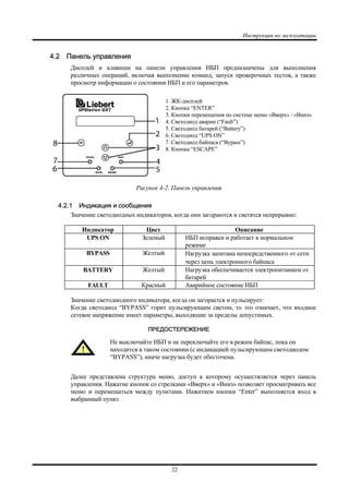Инструкция по эксплуатации
22
4.2 Панель управления
Дисплей и клавиши на панели управления ИБП предназначены для выполнения
различных операций, включая выполнение команд, запуск проверочных тестов, а также
просмотр информации о состоянии ИБП и его параметров.
Рисунок 4-2. Панель управления
4.2.1 Индикация и сообщения
Значение светодиодных индикаторов, когда они загораются и светятся непрерывно:
Индикатор Цвет Описание
UPS ON Зеленый ИБП исправен и работает в нормальном
режиме
BYPASS Желтый Нагрузка запитана непосредственного от сети
через цепь электронного байпаса
BATTERY Желтый Нагрузка обеспечивается электропитанием от
батарей
FAULT Красный Аварийное состояние ИБП
Значение светодиодного индикатора, когда он загорается и пульсирует:
Когда светодиод “BYPASS” горит пульсирующим светом, то это означает, что входное
сетевое напряжение имеет параметры, выходящие за пределы допустимых.
ПРЕДОСТЕРЕЖЕНИЕ
Не выключайте ИБП и не переключайте его в режим байпас, пока он
находится в таком состоянии (с индикацией пульсирующим светодиодом
“BYPASS”), иначе нагрузка будет обесточена.
Далее представлена структура меню, доступ к которому осуществляется через панель
управления. Нажатие кнопок со стрелками «Вверх» и «Вниз» позволяет просматривать все
меню и перемещаться между пунктами. Нажатием кнопки “Enter” выполняется вход в
выбранный пункт.
1. ЖК-дисплей
2. Кнопка “ENTER”
3. Кнопки перемещения по системе меню «Вверх» / «Вниз»
4. Светодиод аварии (“Fault”)
5. Светодиод батарей (“Battery”)
6. Светодиод “UPS ON”
7. Светодиод байпаса (“Bypass”)
8. Кнопка “ESCAPE”
 