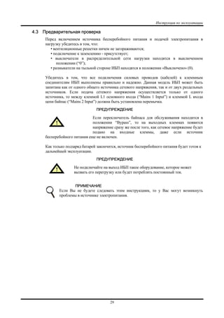 Инструкция по эксплуатации
29
4.3 Предварительная проверка
Перед включением источника бесперебойного питания и подачей электропитания в
нагрузку убедитесь в том, что:
• вентиляционные решетки ничем не загораживаются;
• подключение к заземлению - присутствует;
• выключатели в распределительной сети нагрузки находятся в выключенном
положении (“0”);
• размыкатели на тыльной стороне ИБП находятся в положении «Выключено» (0).
Убедитесь в том, что все подключения силовых проводов (кабелей) к клеммным
соединителям ИБП выполнены правильно и надежно. Данная модель ИБП может быть
запитана как от одного общего источника сетевого напряжения, так и от двух раздельных
источников. Если подача сетевого напряжения осуществляется только от одного
источника, то между клеммой L1 основного входа (“Mains 1 Input”) и клеммой L входа
цепи байпас (“Mains 2 Input”) должна быть установлена перемычка.
ПРЕДУПРЕЖДЕНИЕ
Если переключатель байпаса для обслуживания находится в
положении “Bypass”, то на выходных клеммах появится
напряжение сразу же после того, как сетевое напряжение будет
подано на входные клеммы, даже если источник
бесперебойного питания еще не включен.
Как только подзаряд батарей закончится, источник бесперебойного питания будет готов к
дальнейшей эксплуатации.
ПРЕДУПРЕЖДЕНИЕ
Не подключайте на выход ИБП такое оборудование, которое может
вызвать его перегрузку или будет потреблять постоянный ток.
ПРИМЕЧАНИЕ
Если Вы не будете следовать этим инструкциям, то у Вас могут возникнуть
проблемы в источнике электропитания.
 