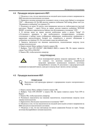 Инструкция по эксплуатации
30
4.4 Процедура запуска одиночного ИБП
1. Убедитесь в том, что все выключатели во входной цепи подачи сетевого напряжения на
ИБП находятся во включенном состоянии.
2. Переведите входные размыкатели (основного входа и входа цепи байпас) в положение
“ON” – «Включено» (I). На ЖК-дисплее появится сообщение 'Self testing, please wait' (см.
"Индикация и сообщения" на странице 22).
3. Подождите не менее 30 секунд, пока напряжение выхода не стабилизируется (желтый
светодиод “Bypass” - горит). Когда на экране дисплея появится сообщение 'BYPASS
MODE', установите переключатель байпаса для обслуживания в положение ‘UPS’.
4. В системе меню на экране дисплея необходимо войти в раздел “Setup” (5)
(«Установки»), проверить и при необходимости откорректировать установки,
относящиеся к выбору языка отображения информации, номинальному напряжению и
параметрам аккумуляторных батарей (см. подробности в разделе «Индикация и
сообщения» на странице 22). По умолчанию задан английский язык.
5. Замкнуть (включить) все внешние выключатели, подключающие нагрузку (если
таковые используются).
6. Нажать кнопку Menu, выбрать Control и нажать OK.
7. Выбрать ‘Turn UPS ON/OFF’ (ВКЛВЫКЛ ИБП) и нажать OK. На экране появится
строка 'Turn UPS to ONLINE'.
8. Нажать OK, чтобы включить инвертор.
ПРЕДУПРЕЖДЕНИЕ
Если индицируемый уровень нагрузки превышает 100 %, то
это означает, что величина мощности, потребляемой
нагрузкой, превышает номинальную мощность источника
бесперебойного питания. В дополнение к предупредительной
индикации на передней панели, один раз в секунду будет звучать сигнал зуммера.
4.5 Процедура выключения ИБП
ПРИМЕЧАНИЕ
Выполнение этой процедуры приведет к прекращению подачи электропитания в
нагрузку.
1. Нажать кнопку Menu, выбрать Control и нажать OK.
2. Выбрать ‘Turn UPS ON/OFF’ и нажать OK. На экране появится строка 'Turn UPS to
Bypass'.
3. Нажать OK, чтобы выключить инвертор.
4. Разомкнуть (выключить) все внешние выключатели, подключающие нагрузку (если
таковые используются).
5. Переключить оба входных выключателя в положение “OFF”.
6. Убедитесь в том, что все выключатели во входной цепи подачи сетевого напряжения на
ИБП находятся в выключенном состоянии.
7. Убедитесь в том, что все светодиоды на панели управления больше не горят. Теперь
источник бесперебойного питания выключен.
 