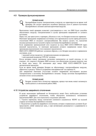 Инструкция по эксплуатации
32
4.9 Проверка функционирования
ПРИМЕЧАНИЕ
Бесперебойная подача электропитания в нагрузку не гарантируется во время этой
проверки. Не следует проводить подобных процедур, если от данного источника
бесперебойного питания запитана критичная нагрузка.
Выполнение такой проверки позволяет удостовериться в том, что ИБП будет способен
обеспечивать нагрузку электропитанием в случае пропадания напряжения от сетевого
источника.
Перед тем, как приступить к проверке, убедитесь в том, что батареи полностью заряжены.
Имитация пропадания напряжения источника сети производится путем принудительного
отключения ИБП от входного электроснабжения. Вы можете сделать это, выключив
входные размыкатели на тыльной стороне источника бесперебойного питания.
Если напряжение промышленной сети подается на вход ИБП GXT2-10000T230 через
внешний выключатель, то имитация пропадания сетевого напряжения может быть
произведена выключением этого внешнего выключателя.
ИБП GXT2-10000T230 работает должным образом, а его батареи находятся в заряженном
состоянии, если:
• звуковой сигнал выдается с четырехсекундными интервалами;
• светодиодный индикатор 'UPS On’ погашен.
Когда интервал между звуковыми сигналами уменьшается до одной секунды, то это
означает, что энергии в батареях ИБП осталось для обеспечения питанием нагрузку еще
не более двух минут. По окончанию двух минут ИБП GXT2-10000T230 будет
автоматически выключен.
Если во время такой проверки батареи не обеспечивают электроснабжение нагрузки,
обратитесь к разделу "Поиск и устранение неисправностей" на странице 41.
Для завершения имитации отсутствия сетевого напряжения восстановите входное
электропитание к источнику бесперебойного питания. Теперь источник бесперебойного
питания готов к использованию.
ПРИМЕЧАНИЕ
Батареи должны быть полностью заряжены, прежде чем вновь может возникнуть
необходимость в автономной работе ИБП.
4.10 Устройство аварийного отключения
В целях выполнения требований по безопасности может быть необходима установка
устройства аварийного отключения, чтобы обеспечить возможность мгновенного
выключения ИБП. Для этого выполните следующие действия:
1. Удалите перемычку между контактами клеммного соединителя ‘REPO’ на тыльной
стороне источника бесперебойного питания.
2. Подключите устройство аварийного отключения, которое в нормальных условиях будет
представлять собой замкнутую цепь, а при активизации размыкается и удерживается в
этом состоянии.
 