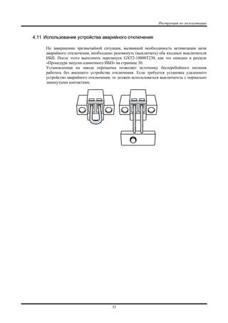 Инструкция по эксплуатации
33
4.11 Использование устройства аварийного отключения
По завершению чрезвычайной ситуации, вызвавшей необходимость активизации цепи
аварийного отключения, необходимо разомкнуть (выключить) оба входных выключателя
ИБП. После этого выполнить перезапуск GXT2-10000T230, как это описано в разделе
«Процедура запуска одиночного ИБП» на странице 30.
Установленная на заводе перемычка позволяет источнику бесперебойного питания
работать без внешнего устройства отключения. Если требуется установка удаленного
устройство аварийного отключения, то должен использоваться выключатель с нормально
замкнутыми контактами.
 