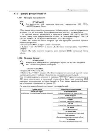 Инструкция по эксплуатации
34
4.12 Проверка функционирования
4.12.1 Проверка переключений
ПРИМЕЧАНИЕ
При выполнении этой процедуры происходит переключение ИБП GXT2-
10000T230 в режим байпас.
Оборудование нагрузки не будет защищено от любых провалов и помех в напряжении от
источника сети, когда источник бесперебойного питания находится в режиме байпас.
1. На передней панели работающего в нормальном режиме ИБП GXT2-10000T230
нажмите кнопку Menu, выберите Control и нажмите OK. Затем нужно выбрать ‘Turn UPS
ON/OFF’ и нажать OK. На экране появится строка 'Turn UPS to Bypass'.
2. Нажать OK, чтобы выключить инвертор. При этом прозвучит одиночный звуковой
сигнал подтверждения.
3. Нажать кнопку Menu, выбрать Control и нажать OK.
4. Выбрать ‘Turn UPS ON/OFF’ и нажать OK. На экране появится строка 'Turn UPS to
ONLINE'.
5. Нажать OK, чтобы включить инвертор и вновь перевести ИБП в нормальный режим
работы.
4.12.2 Проверка батарей
ПРИМЕЧАНИЕ
Во время этой проверки сигнал зуммера будет звучать так же, как и при работе
ИБП в автономном режиме (от батарей).
1. Нажать кнопку Menu.
2. Выбрать SETUP и нажать OK.
3. Выбрать ‘BATT TEST’ и нажать OK. При этом прозвучит одиночный звуковой сигнал
подтверждения, и нагрузка будет обеспечиваться электропитанием от батарей.
Если проверка завершается успешно, то светодиод “BATTERY” прекратит вспыхивать, а
ИБП вновь переключается в нормальный режим работы. Если схема управления ИБП
определяет некондиционное состояние батарей, то будет выдано аварийное сообщение
(см. «Индикация и сообщения» на странице 22).
См. ниже перечень сообщений, относящихся к проверке батарей:
Пункт меню Отображаемые сообщения
No Test In Progress
(Никакой проверки не происходит)
Test in progress
(Проверка в процессе выполнения)
Test OK!
(Успешное завершение проверки)
Test fail
(Неудачное завершение проверки)
Test inhibit
(Проверка запрещена)
Test stop by user
(Проверка остановлена пользователем)
Test autonomy
(Проверка времени автономной работы)
Battery test report
(Сообщения, относящиеся к проверке батарей)
Test unknown
(Результат проверки не известен)
 
