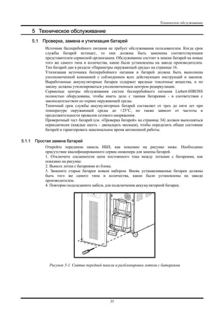 Техническое обслуживание
35
5 Техническое обслуживание
5.1 Проверка, замена и утилизация батарей
Источник бесперебойного питания не требует обслуживания пользователем. Когда срок
службы батарей истекает, то они должны быть заменены соответствующим
представителем сервисной организации. Обслуживание состоит в замене батарей на новые
того же самого типа и количества, какие были установлены на заводе производителем.
Тип батарей дан в разделе «Параметры окружающей среды» на странице 16.
Утилизация источника бесперебойного питания и батарей должна быть выполнена
уполномоченной компанией с соблюдением всех действующих инструкций и законов.
Выработанные аккумуляторные батареи содержат вредные токсичные вещества, и по
закону должны утилизироваться уполномоченным центром рециркуляции.
Сервисные центры обслуживания систем бесперебойного питания Liebert-HIROSS
полностью оборудованы, чтобы иметь дело с такими батареями - в соответствии с
законодательством по охране окружающей среды.
Типичный срок службы аккумуляторных батарей составляет от трех до пяти лет при
температуре окружающей среды до +25°C, но также зависит от частоты и
продолжительности провалов сетевого напряжения.
Проверочный тест батарей (см. «Проверка батарей» на странице 34) должен выполняться
периодически (каждые шесть - двенадцать месяцев), чтобы определить общее состояние
батарей и гарантировать максимальное время автономной работы.
5.1.1 Простая замена батарей
Откройте переднюю панель ИБП, как показано на рисунке ниже. Необходимо
присутствие квалифицированного сервис-инженера для замены батарей.
1. Отключите соединители цепи постоянного тока между лотками с батареями, как
показано на рисунке.
2. Выньте лотки с батареями из блока.
3. Замените старые батареи новым набором. Вновь устанавливаемые батареи должны
быть того же самого типа и количества, какие были установлены на заводе
производителем.
4. Повторно подсоедините кабель для подключения аккумуляторной батареи.
Рисунок 5-1. Снятие передней панели и разблокировка лотков с батареями
 