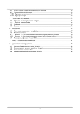ii
4.11 Использование устройства аварийного отключения...................................................................... 33
4.12 Проверка функционирования............................................................................................................ 34
4.12.1 Проверка переключений................................................................................................................. 34
4.12.2 Проверка батарей............................................................................................................................. 34
5 Техническое обслуживание.................................................................................................................... 35
5.1 Проверка, замена и утилизация батарей.......................................................................................... 35
5.1.1 Простая замена батарей.................................................................................................................. 35
5.2 Хранение.............................................................................................................................................. 36
5.3 Очистка ................................................................................................................................................ 36
6 Интерфейсы.............................................................................................................................................. 37
6.1 Порт коммуникационного интерфейса............................................................................................ 37
6.2 Релейные контакты............................................................................................................................. 37
6.2.1 Контакт 11 - Дистанционное выключение в режиме работы от батарей................................. 39
6.2.2 Контакт 16 - Дистанционное выключение в любом режиме работы........................................ 39
6.3 Расширенные функции обмена ИБП................................................................................................ 40
7 Поиск и устранение неисправностей .................................................................................................... 41
8 Дополнительное оборудование ............................................................................................................. 43
8.1 Внешние блоки дополнительных батарей....................................................................................... 43
8.2 Дополнительное зарядное устройство батарей............................................................................... 43
8.3 Дополнительные интерфейсы........................................................................................................... 43
8.4 Время резервирования (автономной работы).................................................................................. 44
 