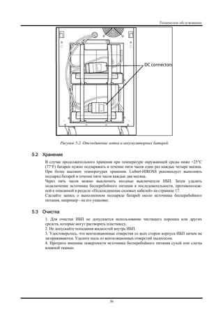 Техническое обслуживание
36
Рисунок 5-2. Отсоединение лотка и аккумуляторных батарей
5.2 Хранение
В случае продолжительного хранения при температуре окружающей среды ниже +25°C
(77°F) батареи нужно подзаряжать в течение пяти часов один раз каждые четыре месяца.
При более высоких температурах хранения. Liebert-HIROSS рекомендует выполнять
подзаряд батарей в течение пяти часов каждые два месяца.
Через пять часов можно выключить входные выключатели ИБП. Затем удалить
подключение источника бесперебойного питания в последовательности, противополож-
ной к описанной в разделе «Подсоединение силовых кабелей» на странице 17.
Сделайте запись о выполненном подзаряде батарей около источника бесперебойного
питания, например - на его упаковке.
5.3 Очистка
1. Для очистки ИБП не допускается использование чистящего порошка или других
средств, которые могут растворить пластмассу.
2. Не допускайте попадания жидкостей внутрь ИБП.
3. Удостоверьтесь, что вентиляционные отверстия со всех сторон корпуса ИБП ничем не
загораживаются. Удалите пыль из вентиляционных отверстий пылесосом.
4. Протрите внешние поверхности источника бесперебойного питания сухой или слегка
влажной тканью.
 