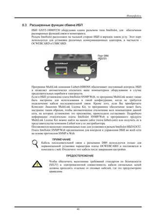 Интерфейсы
40
6.3 Расширенные функции обмена ИБП
ИБП GXT2-10000T230 оборудован одним разъемом типа Intellislot, для обеспечения
расширенных функций связи и мониторинга.
Разъем Intellislot расположен на тыльной стороне ИБП в верхнем левом углу. Этот порт
используется для установки различных коммуникационных адаптеров, в частности -
OCWEBCARD и USBCARD.
Программа MultiLink компании Liebert-HIROSS обеспечивает постоянный контроль ИБП
и позволяет автоматически отключать ваше компьютерное оборудование в случае
продолжительных перебоев в электросети.
Если в ИБП установлена плата Intellislot SNMP/Web, то программа MultiLink может также
быть настроена для использования в такой конфигурации, когда не требуется
подключение кабеля последовательной связи. Кроме того, если Вы приобретаете
Комплект Лицензии MultiLink License Kit, то программное обеспечение может быть
настроено таким образом, чтобы автоматическое отключение всех компьютеров данной
сети, на которых установлено это приложение, происходило согласовано. Подробную
информацию относительно платы Intellislot SNMP/Web и программного продукта
MultiLink License Kit можно найти на нашем сайте (www.liebert.com) или получить ее в
представительстве компании Liebert или у ее дистрибьютора.
Поставляются несколько опциональных плат для установки в разъем Intellislot ИБП GXT2.
Плата Intellislot SNMP/Web предназначена для контроля и управления ИБП во всей сети
на основе протоколов SNMP и Web.
ПРИМЕЧАНИЕ
Кабель последовательной связи с разъемами DB9 используется только для
первоначальной установки параметров платы OCWEBCARD и поставляется в
комплекте с ней. Отключите этот кабель после завершения настройки.
ПРЕДОСТЕРЕЖЕНИЕ
Чтобы обеспечить выполнение требований стандартов по безопасности
(SELV) и электромагнитной совместимости, кабели сигнальных цепей
должны проходить отдельно от силовых кабелей, где это предусмотрено
правилами.
Порт DB9
(RS232)
 