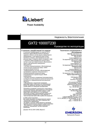 45
НАДЕЖНОСТЬ ЭЛЕКТРОПИТАНИЯ
GXT2 10000T230
Руководство по эксплуатации
О компании, разработавшей эти изделия
О компании, разработавшей эти изделия GXT2
Компания Liebert-HIROSS является мировым
лидером в области систем защиты компьютерного
оборудования, о чем свидетельствуют более
миллиона установок, смонтированных во всех
регионах мира. С момента своего основания в 1965
г. компания Liebert разработала полный спектр
систем и услуг для энергетического обеспечения и
защиты чувствительного электронного
оборудования:
• Системы кондиционирования, обеспечивающие
точный контроль воздушной среды, любой
холодопроизводительности.
• Комбинированные системы, обеспечивающие
одновременно надежное электропитание и
кондиционирование воздушной среды,
интегрированные в едином модуле гибкой
конфигурации.
• Системы контроля и управления (непосредственно
на объекте или дистанционно) различной пропускной
способности и предназначенные для различных
объектов.
• Обслуживание и техническая поддержка
заказчиков через глобальную сеть, включающую
более 100 сервисных центров и круглосуточную
службу работы по запросам пользователей.
Принимая во внимание тщательность подготовки и
полноту материалов, представленных в настоящем
руководстве, корпорация Liebert снимает с себя
какую-либо ответственность и не принимает
претензий за ущерб, произошедший в результате
использования приведенных в нем сведений, а
также вследствие каких-либо ошибок или упущений.
© 2006 Liebert Corporation
Все права защищены на международном уровне.
Технические условия могут быть изменены без
специального уведомления.
«® Liebert» и логотип Liebert являются торговыми
марками исключительно компании Liebert Corporation
. Все названия и торговые марки, упомянутые в
документе, принадлежат соответствующим
компаниям.
Документ № SL-23441 (5/06), Версия 2
Техническое сопровождение и
обслуживание
Web Site: www.liebert.com
Системы контроля
800-222-5877
monitoring@liebert.com
За пределами США: 614-841-6755
Однофазные ИБП
800-222-5877
upstech@liebert.com
За пределами США: 614-841-6755
Трехфазные ИБП
800-543-2378
powertech@liebert.com
Системы кондиционирования
800-543-2778
За пределами США: 614-888-0246
Адреса представительств
США
1050 Dearborn Drive
P.O. Box 29186
Columbus, OH 43229
Италия
Via Leonardo Da Vinci 8
Zona Industriale Tognana
35028 Piove Di Sacco (PD)
+39 049 9719 111
Fax: +39 049 5841 257
Азия
23F, Allied Kajima Bldg.
138 Gloucester Road
Wanchai
Hong Kong
+852 2 572 2201
Fax: +852 2 831 0114
Liebert-HIROSS Россия и СНГ
115114, Москва, ул. Летниковская, 10, стр. 2
тел.: +7 495 981 98 11
факс.: +7 495 981 98 14
 