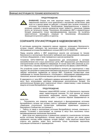 1
ВАЖНЫЕ ИНСТРУКЦИИ ПО ТЕХНИКЕ БЕЗОПАСНОСТИ
ПРЕДУПРЕЖДЕНИЕ
ВНИМАНИЕ! Открыв или сняв защитную панель, Вы подвергаете себя
смертельной опасности, если прикоснетесь к внутренним частям блока, даже
если он в данное время не работает, а входная цепь питания отключена от
источника электроэнергии. Несоблюдение предупредительных и предосте-
регающих указаний в данном руководстве может привести к серьезным травмам
вплоть до летального исхода. Техническое обслуживание ИБП и аккумуляторных
батарей разрешается только квалифицированному персоналу. Не пытайтесь
самостоятельно производить операции по техническому обслуживанию.
Запрещается выполнять работы в одиночку.
СОХРАНИТЕ ЭТИ ИНСТРУКЦИИ В НАДЕЖНОМ МЕСТЕ
В настоящем руководстве содержатся важные сведения, касающиеся безопасности,
которые следует соблюдать при выполнении работ по установке, эксплуатации и
обслуживанию источника бесперебойного питания (ИБП) GXT2-10000T230.
Перед началом работы с ИБП внимательно изучите все инструкции по технике
безопасности и эксплуатации. Выполняйте требования всех предупреждений, имеющихся
на блоках оборудования, а также приведенных в данном руководстве.
Устройство GXT2-10000T230 не предназначено для использования в системах
жизнеобеспечения или в иных аналогичных целях. ИБП предназначен для обеспечения
электропитанием систем обработки информации. В случае каких-либо сомнений на этот
счет обратитесь к вашему поставщику или в представительство фирмы Liebert-HIROSS.
Это устройство служит источником бесперебойного питания для подключенных к нему
нагрузок. Не допускается превышения максимальной мощности нагрузки, обозначенной в
таблице технических параметров на корпусе ИБП. Устройство соответствует всем
требованиям по технике безопасности, относящимся к оборудованию информационных
технологий, включая электронные машины для использования в офисной среде.
В зависимости от типа ИБП и требуемого времени автономной работы, совместно с ним
могут быть использованы некоторые конфигурации дополнительных батарей. Эти
дополнительные батареи могут подключаться только к совместимому с ними основному
модулю источника бесперебойного питания.
ПРЕДУПРЕЖДЕНИЕ
Компания Liebert-HIROSS считает, что безопасность персонала
имеет первостепенное значение. По этой причине до начала
выполнения необходимо изучить процедуры, касающиеся
безопасности работ, и должным образом придерживаться их
после того.
• Пользователь или оператор может вмешаться в функционирование источника
бесперебойного питания при условии строгого соблюдения требований, изложенных в
«Замечания относительно соответствия требованиям нормативных документов
Европейского Сообщества» на странице 3.
• Работы по вводу в эксплуатацию источника бесперебойного питания, описанные в
разделе "Установка и пуско-наладка" на странице 9, могут быть выполнены только
квалифицированным техническим персоналом.
• Даже когда все переключатели и размыкатели находятся в выключенном состоянии,
внутри источника бесперебойного питания присутствуют опасные для жизни уровни
напряжения; поэтому любая операция, которая требует, чтобы защитные панели были
открыты или удалены, может быть выполнена только техническим персоналом,
получившим полномочия от производителя.
 