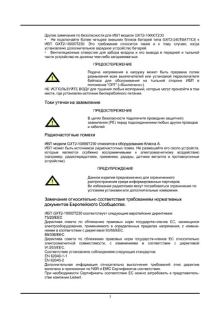 3
Другие замечания по безопасности для ИБП модели GXT2-10000T230
• Не подключайте более четырех внешних блоков батарей типа GXT2-240TBATTCE к
ИБП GXT2-10000T230. Это требование относится также и к тому случаю, когда
установлено дополнительное зарядное устройство батарей.
• Вентиляционные отверстия для забора воздуха и его вывода в передней и тыльной
части устройства не должны чем-либо загораживаться.
ПРЕДОСТЕРЕЖЕНИЕ
Подача напряжения в нагрузку может быть прервана путем
размыкания всех выключателей или установкой переключателя
байпаса для обслуживания на тыльной стороне ИБП в
положение “OFF” («Выключено»).
НЕ ИСПОЛЬЗУЙТЕ ВОДУ для тушения любых возгораний, которые могут произойти в том
месте, где установлен источник бесперебойного питания.
Токи утечки на заземление
ПРЕДОСТЕРЕЖЕНИЕ
В целях безопасности подключите проводник защитного
заземления (PE) перед подсоединением любых других проводов
и кабелей.
Радиочастотные помехи
ИБП модели GXT2-10000T230 относится к оборудованию Класса А.
ИБП может быть источником радиочастотных помех. Не размещайте его около устройств,
которые являются особенно восприимчивыми к электромагнитному воздействию
(например, радиопередатчики, приемники, радары, датчики металла и противоугонные
устройства).
ПРЕДУПРЕЖДЕНИЕ
Данное изделие предназначено для ограниченного
распространения среди информированных партнеров.
Во избежание радиопомех могут потребоваться ограничения по
условиям установки или дополнительные измерения.
Замечания относительно соответствия требованиям нормативных
документов Европейского Сообщества.
ИБП GXT2-10000T230 соответствует следующим европейским директивам:
73/23/EEC
Директива совета по сближению правовых норм государств-членов ЕС, касающихся
электрооборудования, применяемого в определенных пределах напряжения, с измене-
ниями в соответствии с директивой 93/68/EEC.
89/336/EEC
Директива совета по сближению правовых норм государств-членов ЕС относительно
электромагнитной совместимости, с изменениями в соответствии с директивой
91/263/EEC.
Соответствие установлено соблюдением следующих стандартов:
EN 62040-1-1
EN 62040-2
Дополнительная информация относительно выполнения требований этих директив
включена в приложения по NSR и EMC Сертификатов соответствия.
При необходимости Сертификаты соответствия ЕС можно затребовать в представитель-
стве компании Liebert.
 