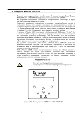 4
1 Введение и общее описание
Позвольте нам поздравить Вас с приобретением Источника Бесперебойного Питания
(ИБП) UPStation GXT2-10000T230 производства компании Liebert-HIROSS.
Это устройство обеспечивает качественным электропитанием компьютеры и другое
чувствительное электронное оборудование.
Переменное напряжение генерируется источниками электроснабжения чистым и
стабильным. Однако при передаче напряжения по распределительным сетям оно
подвержено перекосам, провалам, выбросам и полному отключению, что может привести
к остановке компьютеров, потере данных и повреждению электронного оборудования.
UPStation GXT2-10000T230 защищает оборудование от подобных проблем.
Устройство UPStation GXT2 представляет собой компактный ИБП класса “On-line”. Это
означает, что ИБП непрерывно осуществляет регулирование своего выходного напряже-
ния, обеспечивая требуемые его параметры - как при наличии, так и при отсутствии
напряжения в питающей электросети. Он питает подключенные к его выходу устройства
переменным напряжением синусоидальной формы, что особенно важно для надежной
работы чувствительного к помехам электронного оборудования.
Для удобства эксплуатации ИБП модели UPStation GXT2-10000T230 оборудован
жидкокристаллическим дисплеем для отображения информации в доступном для
пользователя виде и программирования ряда параметров, а также для выполнения
автодиагностики (автопроверки).
ИБП UPStation GXT2 оснащен коммуникационным портом для обмена данными с
сетевым сервером или иными компьютерными системами. При использовании
программного продукта Liebert MultiLink™ через этот порт ИБП может передавать на
сервер подробную информацию относительно его рабочих параметров, включая
напряжение, ток нагрузки и сигналы состояния.
ПРЕДОСТЕРЕЖЕНИЕ
Этот источник бесперебойного питания может
эксплуатироваться только квалифицированным персоналом.
Рисунок 1-1. Панель управления UPStation GXT2-10000T230
 