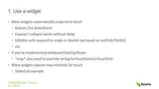 CONFIDENTIAL • Sencha
Inc. ©2015
1. Use a widget
• Most widgets automatically respond to touch
• Buttons fire SelectEvent
• Expand / collapse works without delay
• Editable cells respond to single or double tap based on setClicksToEdit()
• etc.
• If you’ve implemented onMouseClick/Up/Down
• *may* also need to override onTap/onTouchStart/onTouchEnd
• Many widgets expose new methods for touch
• SliderCell example
 