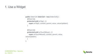 CONFIDENTIAL • Sencha
Inc. ©2015
1. Use a Widget
public SliderCell sliderCell = new SliderCell() {
@Override
protected void onTap(…) {
super.onTap(t, context, parent, value, valueUpdater);
}
@Override
protected void onTouchMove(…) {
super.onTouchMove(t, context, parent, value,
valueUpdater);
}
};
 