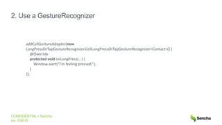 CONFIDENTIAL • Sencha
Inc. ©2015
2. Use a GestureRecognizer
addCellGestureAdapter(new
LongPressOrTapGestureRecognizer.CellLongPressOrTapGestureRecognizer<Contact>() {
@Override
protected void onLongPress(…) {
Window.alert(“I’m feeling pressed.”);
}
});
 