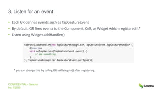 CONFIDENTIAL • Sencha
Inc. ©2015
3. Listen for an event
• Each GR defines events such as TapGestureEvent
• By default, GR fires events to the Component, Cell, or Widget which registered it*
• Listen using Widget.addHandler()
* you can change this by calling GR.setDelegate() after registering
 