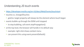 CONFIDENTIAL • Sencha
Inc. ©2015
Understanding JS touch events
• https://developer.mozilla.org/en-US/docs/Web/Events/touchstart
• touches vs. changedTouches
• gotcha: target property will always be the element where touch began
• events bubble up through the DOM until stopped
• to stop bubbling, call event.stopPropagation()
• at the top level, the browser will handle in its default way
• example: right click shows context menu
• can prevent this using event.preventDefault()
 