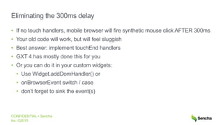 CONFIDENTIAL • Sencha
Inc. ©2015
Eliminating the 300ms delay
• If no touch handlers, mobile browser will fire synthetic mouse click AFTER 300ms
• Your old code will work, but will feel sluggish
• Best answer: implement touchEnd handlers
• GXT 4 has mostly done this for you
• Or you can do it in your custom widgets:
• Use Widget.addDomHandler() or
• onBrowserEvent switch / case
• don’t forget to sink the event(s)
 