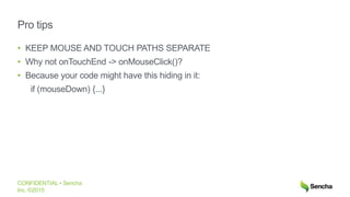 CONFIDENTIAL • Sencha
Inc. ©2015
Pro tips
• KEEP MOUSE AND TOUCH PATHS SEPARATE
• Why not onTouchEnd -> onMouseClick()?
• Because your code might have this hiding in it:
if (mouseDown) {...}
 