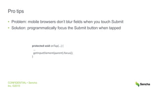 CONFIDENTIAL • Sencha
Inc. ©2015
Pro tips
• Problem: mobile browsers don’t blur fields when you touch Submit
• Solution: programmatically focus the Submit button when tapped
protected void onTap(…) {
…
getInputElement(parent).focus();
}
 