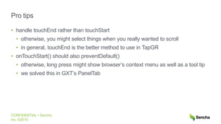 CONFIDENTIAL • Sencha
Inc. ©2015
Pro tips
• handle touchEnd rather than touchStart
• otherwise, you might select things when you really wanted to scroll
• in general, touchEnd is the better method to use in TapGR
• onTouchStart() should also preventDefault()
• otherwise, long press might show browser’s context menu as well as a tool tip
• we solved this in GXT’s PanelTab
 