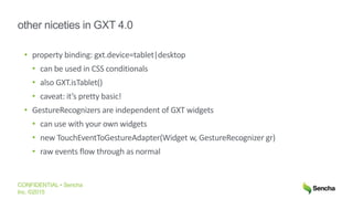 CONFIDENTIAL • Sencha
Inc. ©2015
other niceties in GXT 4.0
• property binding: gxt.device=tablet|desktop
• can be used in CSS conditionals
• also GXT.isTablet()
• caveat: it’s pretty basic!
• GestureRecognizers are independent of GXT widgets
• can use with your own widgets
• new TouchEventToGestureAdapter(Widget w, GestureRecognizer gr)
• raw events flow through as normal
 