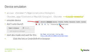 CONFIDENTIAL • Sencha
Inc. ©2015
Device emulation
• alias chrome='/Applications/Google
Chrome.app/Contents/MacOS/Google Chrome --touch-events’
• emulate device
• don’t auto-launch
• start dev mode and wait for this:
• Click the link or Cmd+Shift+R in browser
 