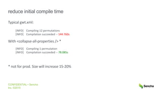 CONFIDENTIAL • Sencha
Inc. ©2015
reduce initial compile time
Typical gwt.xml:
With <collapse-all-properties /> *
* not for prod. Size will increase 15-20%
[INFO] Compiling 12 permutations
[INFO] Compilation succeeded -- 144.760s
[INFO] Compiling 1 permutation
[INFO] Compilation succeeded -- 78.085s
 