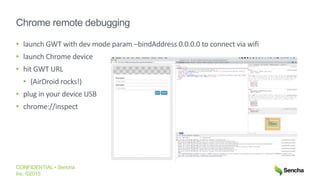CONFIDENTIAL • Sencha
Inc. ©2015
Chrome remote debugging
• launch GWT with dev mode param –bindAddress 0.0.0.0 to connect via wifi
• launch Chrome device
• hit GWT URL
• (AirDroid rocks!)
• plug in your device USB
• chrome://inspect
 
