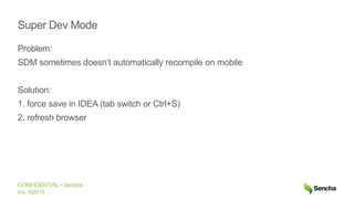 CONFIDENTIAL • Sencha
Inc. ©2015
Super Dev Mode
Problem:
SDM sometimes doesn’t automatically recompile on mobile
Solution:
1. force save in IDEA (tab switch or Ctrl+S)
2. refresh browser
 