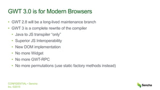 CONFIDENTIAL • Sencha
Inc. ©2015
GWT 3.0 is for Modern Browsers
• GWT 2.8 will be a long-lived maintenance branch
• GWT 3 is a complete rewrite of the compiler
• Java to JS transpiler “only”
• Superior JS Interoperability
• New DOM implementation
• No more Widget
• No more GWT-RPC
• No more permutations (use static factory methods instead)
 