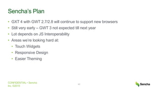 CONFIDENTIAL • Sencha
Inc. ©2015
Sencha’s Plan
• GXT 4 with GWT 2.7/2.8 will continue to support new browsers
• Still very early – GWT 3 not expected till next year
• Lot depends on JS Interoperability
• Areas we’re looking hard at:
• Touch Widgets
• Responsive Design
• Easier Theming
40
 