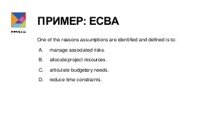 ПРИМЕР: ECBA
One of the reasons assumptions are identified and defined is to:
A. manage associated risks.
B. allocate proj...