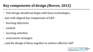 Key components of design (Reeves, 2012)
• Unit design should not begin with fancy technologies,
…but with aligned key components of L&T:
• learning objectives
• content
• learning activities
• assessment strategies
…and the design of these together to achieve effective L&T
11
 