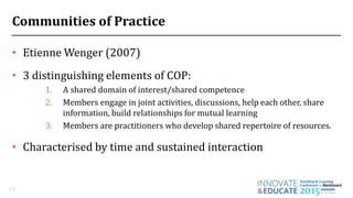 Communities of Practice
• Etienne Wenger (2007)
• 3 distinguishing elements of COP:
1. A shared domain of interest/shared competence
2. Members engage in joint activities, discussions, help each other, share
information, build relationships for mutual learning
3. Members are practitioners who develop shared repertoire of resources.
• Characterised by time and sustained interaction
13
 