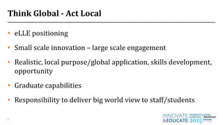Think Global - Act Local
• eLLE positioning
• Small scale innovation – large scale engagement
• Realistic, local purpose/global application, skills development,
opportunity
• Graduate capabilities
• Responsibility to deliver big world view to staff/students
14
 