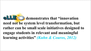 17
demonstrates that “innovation
need not be system level transformation, but
rather can be small scale initiatives designed to
engage students in relevant and meaningful
learning activities” (Kuhn & Couros, 2012)
 