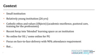 Context
• Small institution
• Relatively young institution (26 yrs)
• Catholic ethos and values (Objects) (academic excellence, pastoral care,
training for the professions)
• Recent foray into ‘blended’ learning space as an institution
• No online for UG / some online for PG
• Focus on face-to-face delivery with 90% attendance requirement
• But…
2
 