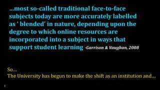 …most so-called traditional face-to-face
subjects today are more accurately labelled
as ‘ blended’ in nature, depending upon the
degree to which online resources are
incorporated into a subject in ways that
support student learning
3
-Garrison & Vaughan, 2008
So…
The University has begun to make the shift as an institution and…
 