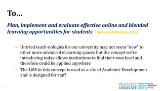 4
To…
Plan, implement and evaluate effective online and blended
learning opportunities for students - Reeves & Reeves, 2012
– Untried teach-nologies for our university may not seem “new” to
other more advanced eLearning spaces but the concept we’re
introducing today allows institutions to find their own level and
therefore could be applied anywhere
– The LMS in this concept is used as a site of Academic Development
and is designed for staff
 