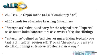 5
• eLLE is a Bb Organisation (a.k.a. “Community Site”)
• eLLE stands for eLearning Learning Enterprises
• “Enterprises” substituted early for the original term “Experts”
so as not to intimidate creators or viewers of the site offerings
• “Enterprise” defined as “a project or undertaking, typically one
that is difficult or requires effort” or as “the ability or desire to
do difficult things or to solve problems in new ways”
 