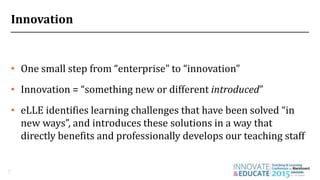 Innovation
• One small step from “enterprise” to “innovation”
• Innovation = “something new or different introduced”
• eLLE identifies learning challenges that have been solved “in
new ways”, and introduces these solutions in a way that
directly benefits and professionally develops our teaching staff
7
 