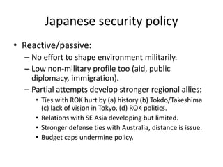 Japanese security policy
• Reactive/passive:
– No effort to shape environment militarily.
– Low non-military profile too (aid, public
diplomacy, immigration).
– Partial attempts develop stronger regional allies:
• Ties with ROK hurt by (a) history (b) Tokdo/Takeshima
(c) lack of vision in Tokyo, (d) ROK politics.
• Relations with SE Asia developing but limited.
• Stronger defense ties with Australia, distance is issue.
• Budget caps undermine policy.
 