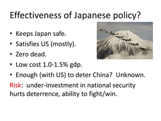 Effectiveness of Japanese policy?
• Keeps Japan safe.
• Satisfies US (mostly).
• Zero dead.
• Low cost 1.0-1.5% gdp.
• Enough (with US) to deter China? Unknown.
Risk: under-investment in national security
hurts deterrence, ability to fight/win.
 