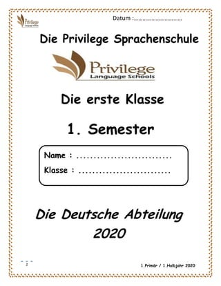 1
Datum :……………………………
1.Primär / 1.Halbjahr 2020
Die Privilege Sprachenschule
Die erste Klasse
Die Deutsche Abteilung
2020
1. Semester
Name : ............................
Klasse : ...........................
 