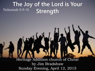 The Joy of the Lord is Your
StrengthNehemiah 8:9-18
Heritage Addition church of Christ
by Jim Bradshaw
Sunday Evening, April 12, 2015
 