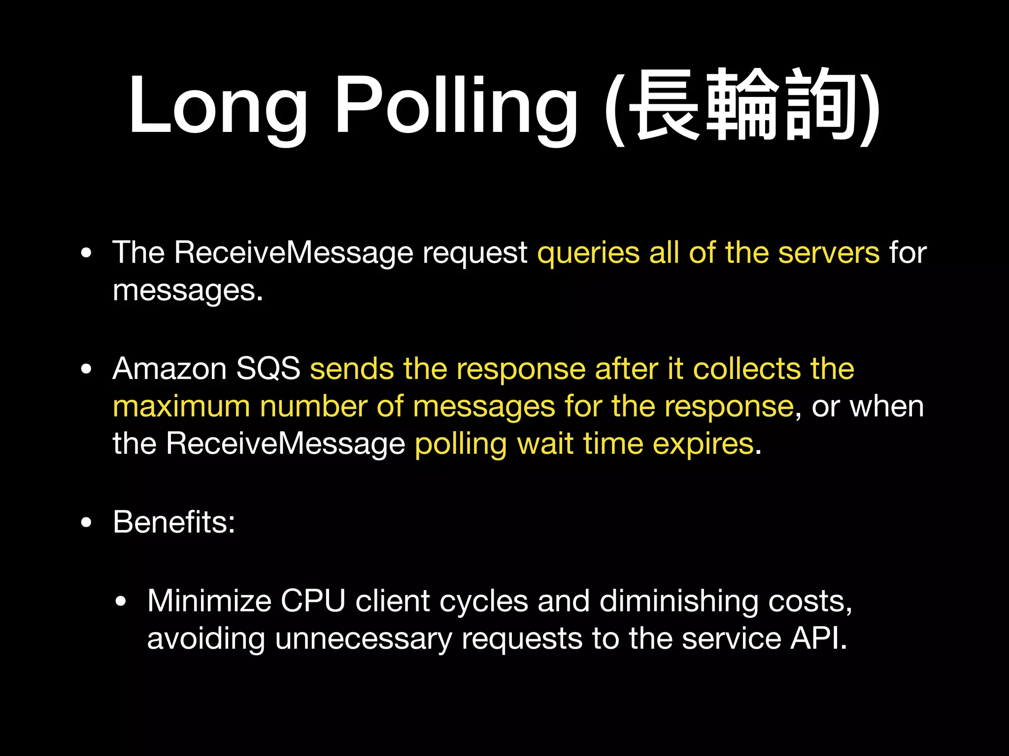 Long Polling (長輪輪詢)
• The ReceiveMessage request queries all of the servers for
messages.

• Amazon SQS sends the response after it collects the
maximum number of messages for the response, or when
the ReceiveMessage polling wait time expires.

• Beneﬁts:

• Minimize CPU client cycles and diminishing costs,
avoiding unnecessary requests to the service API.
 